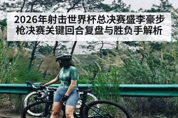 2026年射击世界杯总决赛盛李豪步枪决赛关键回合复盘与胜负手解析