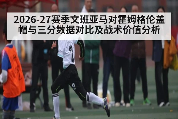 2026-27赛季文班亚马对霍姆格伦盖帽与三分数据对比及战术价值分析